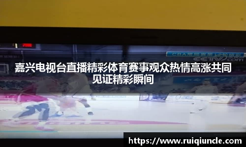 嘉兴电视台直播精彩体育赛事观众热情高涨共同见证精彩瞬间