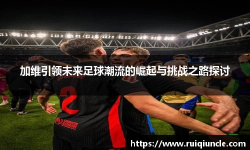 加维引领未来足球潮流的崛起与挑战之路探讨